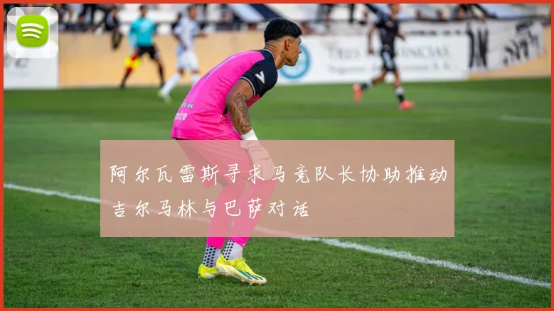 阿尔瓦雷斯寻求马竞队长协助推动吉尔马林与巴萨对话