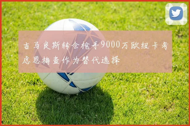 吉马良斯转会枪手9000万欧纽卡考虑恩梅查作为替代选择