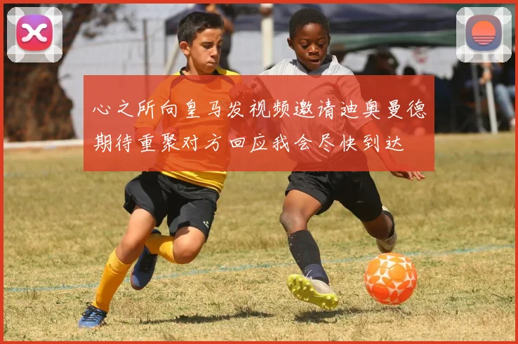 心之所向皇马发视频邀请迪奥曼德期待重聚对方回应我会尽快到达